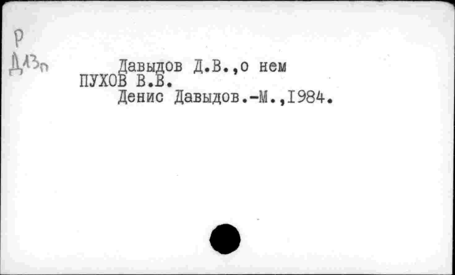 ﻿P
Д^О
Давыдов Д.В.,0 нем ПУХОВ В.В.
Денис Давыдов.-М.,1984.